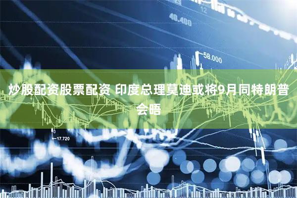 炒股配资股票配资 印度总理莫迪或将9月同特朗普会晤
