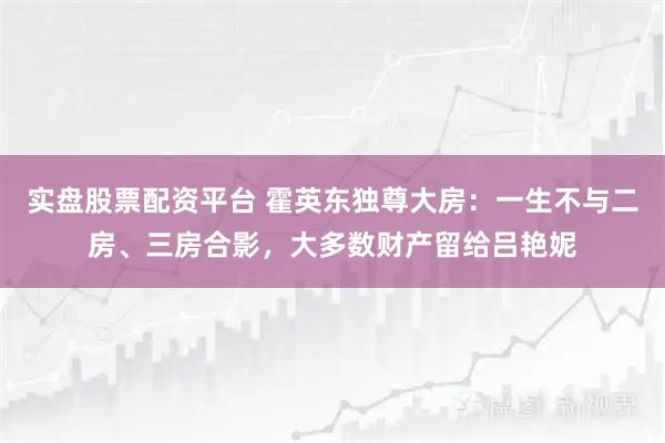实盘股票配资平台 霍英东独尊大房：一生不与二房、三房合影，大多数财产留给吕艳妮