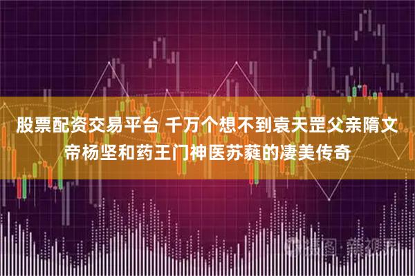 股票配资交易平台 千万个想不到袁天罡父亲隋文帝杨坚和药王门神医苏蕤的凄美传奇