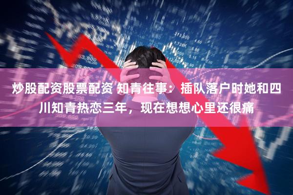 炒股配资股票配资 知青往事：插队落户时她和四川知青热恋三年，现在想想心里还很痛