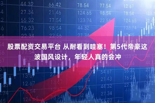 股票配资交易平台 从耐看到哇塞！第5代帝豪这波国风设计，年轻人真的会冲