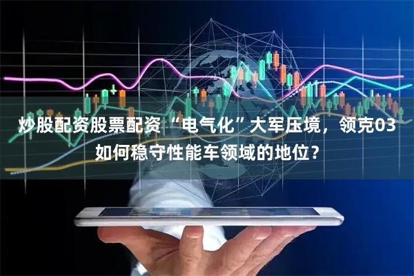 炒股配资股票配资 “电气化”大军压境，领克03如何稳守性能车领域的地位？