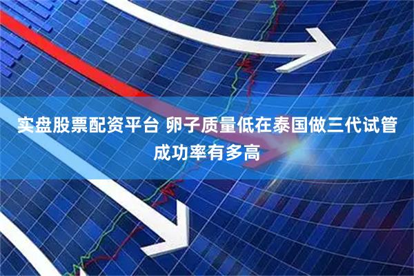 实盘股票配资平台 卵子质量低在泰国做三代试管成功率有多高
