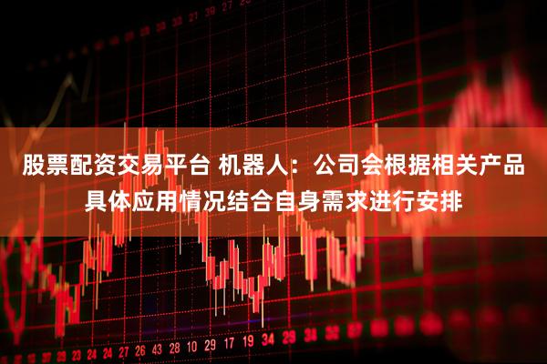 股票配资交易平台 机器人：公司会根据相关产品具体应用情况结合自身需求进行安排