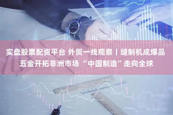 实盘股票配资平台 外贸一线观察丨缝制机成爆品 五金开拓非洲市场 “中国制造”走向全球