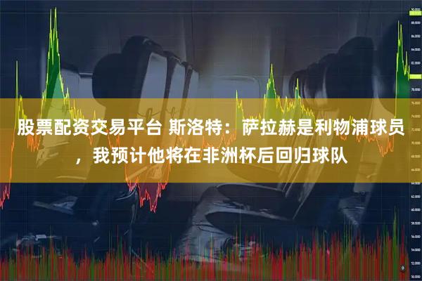 股票配资交易平台 斯洛特：萨拉赫是利物浦球员，我预计他将在非洲杯后回归球队
