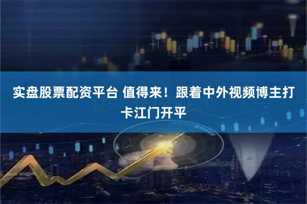 实盘股票配资平台 值得来！跟着中外视频博主打卡江门开平