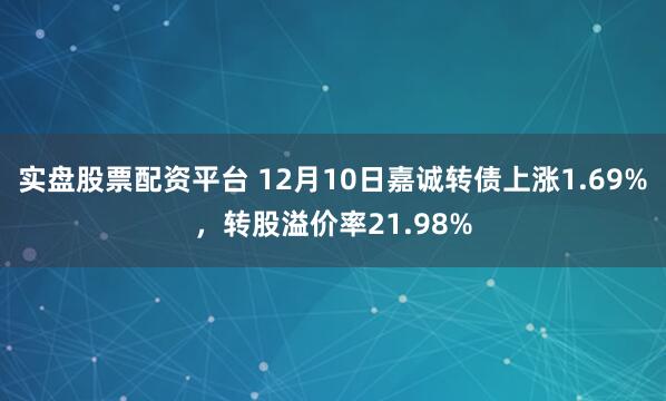 实盘股票配资平台 12月10日嘉诚转债上涨1.69%，转股溢价率21.98%