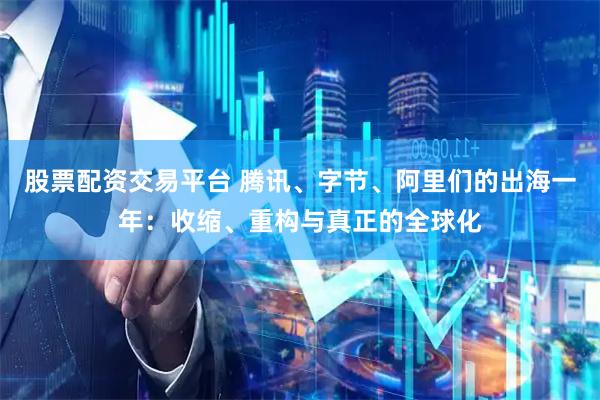 股票配资交易平台 腾讯、字节、阿里们的出海一年：收缩、重构与真正的全球化
