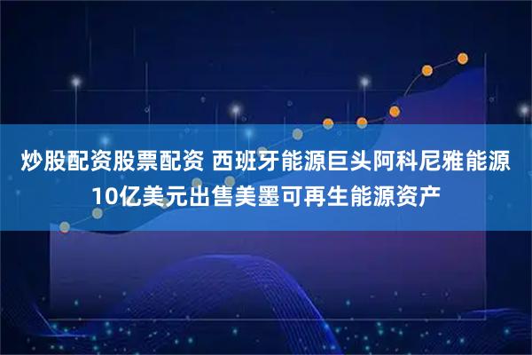 炒股配资股票配资 西班牙能源巨头阿科尼雅能源10亿美元出售美墨可再生能源资产