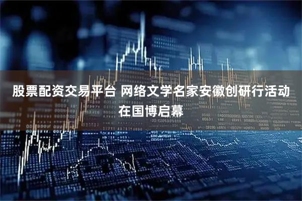 股票配资交易平台 网络文学名家安徽创研行活动在国博启幕