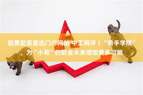股票配资首选门户网站 中工网评丨“骑手学院”，为“小哥”的职业未来增加更多可能