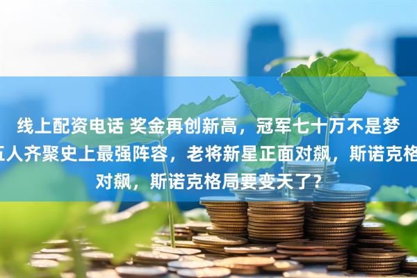 线上配资电话 奖金再创新高，冠军七十万不是梦，中国产手五人齐聚史上最强阵容，老将新星正面对飙，斯诺克格局要变天了？