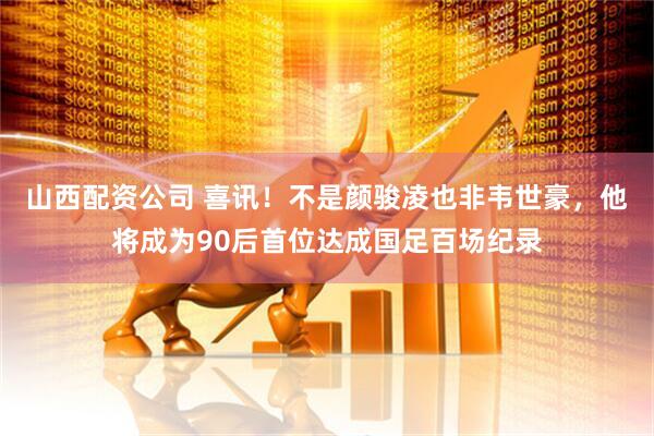 山西配资公司 喜讯！不是颜骏凌也非韦世豪，他将成为90后首位达成国足百场纪录