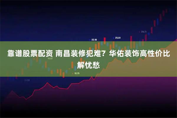 靠谱股票配资 南昌装修犯难？华佑装饰高性价比解忧愁