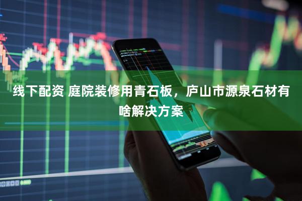 线下配资 庭院装修用青石板，庐山市源泉石材有啥解决方案