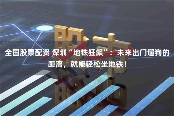 全国股票配资 深圳“地铁狂飙”：未来出门遛狗的距离，就能轻松坐地铁！