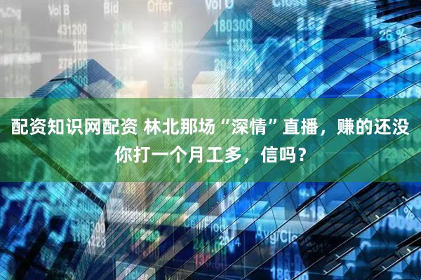 配资知识网配资 林北那场“深情”直播，赚的还没你打一个月工多，信吗？