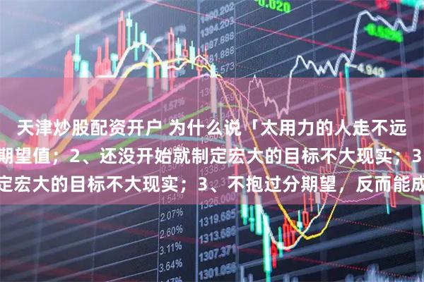天津炒股配资开户 为什么说「太用力的人走不远」？1、太用力会抬高期望值；2、还没开始就制定宏大的目标不大现实；3、不抱过分期望，反而能成