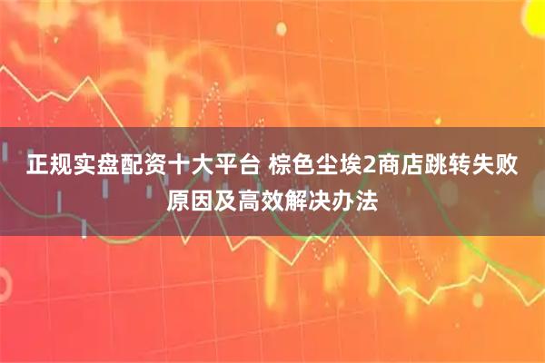 正规实盘配资十大平台 棕色尘埃2商店跳转失败原因及高效解决办法