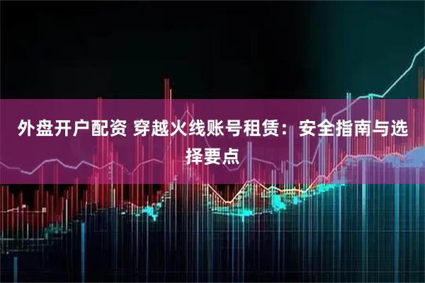 外盘开户配资 穿越火线账号租赁：安全指南与选择要点