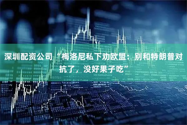 深圳配资公司 “梅洛尼私下劝欧盟：别和特朗普对抗了，没好果子吃”