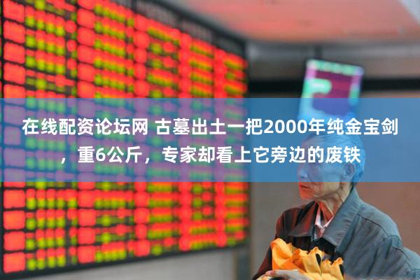 在线配资论坛网 古墓出土一把2000年纯金宝剑，重6公斤，专家却看上它旁边的废铁