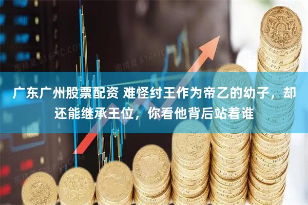 广东广州股票配资 难怪纣王作为帝乙的幼子，却还能继承王位，你看他背后站着谁