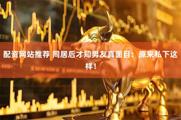 配资网站推荐 同居后才知男友真面目：原来私下这样！