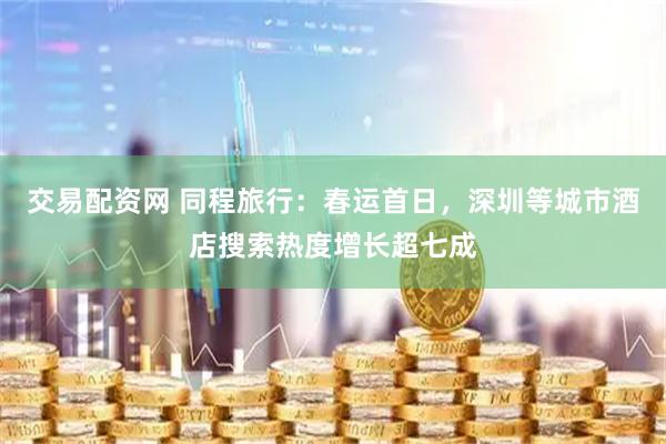 交易配资网 同程旅行：春运首日，深圳等城市酒店搜索热度增长超七成