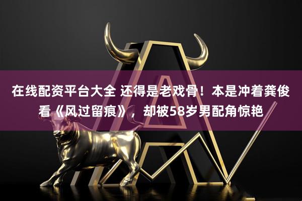 在线配资平台大全 还得是老戏骨！本是冲着龚俊看《风过留痕》，却被58岁男配角惊艳