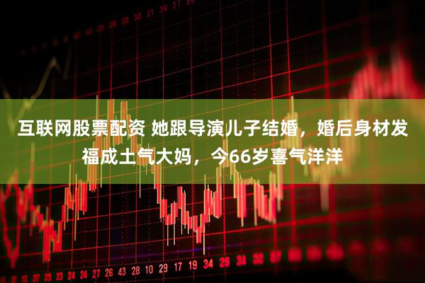 互联网股票配资 她跟导演儿子结婚，婚后身材发福成土气大妈，今66岁喜气洋洋