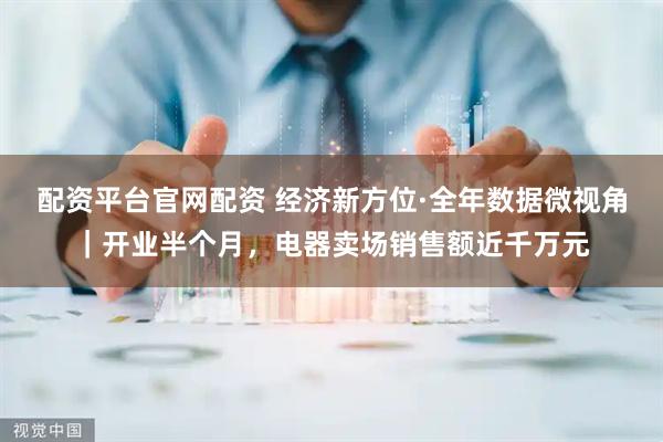 配资平台官网配资 经济新方位·全年数据微视角｜开业半个月，电器卖场销售额近千万元