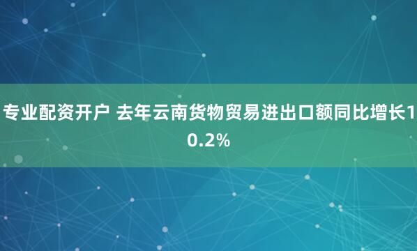 专业配资开户 去年云南货物贸易进出口额同比增长10.2%
