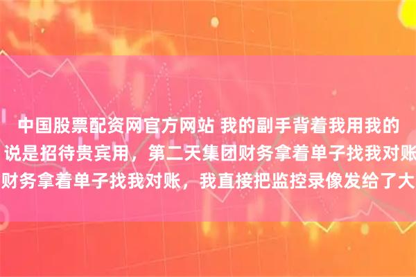 中国股票配资网官方网站 我的副手背着我用我的账户采购了92瓶茅台，说是招待贵宾用，第二天集团财务拿着单子找我对账，我直接把监控录像发给了大老板