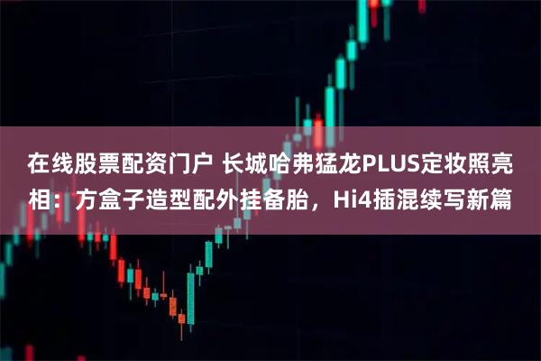 在线股票配资门户 长城哈弗猛龙PLUS定妆照亮相：方盒子造型配外挂备胎，Hi4插混续写新篇