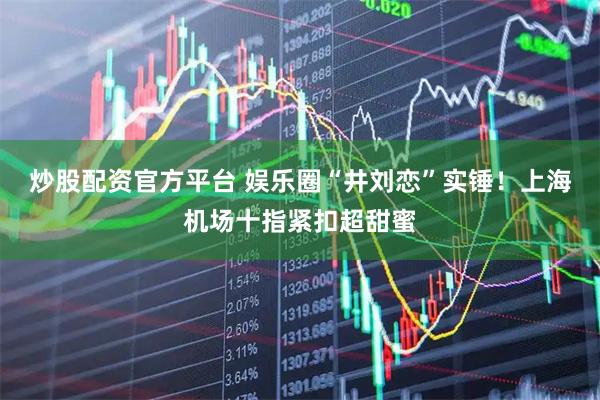 炒股配资官方平台 娱乐圈“井刘恋”实锤！上海机场十指紧扣超甜蜜