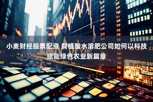 小麦财经股票配资 腐植酸水溶肥公司如何以科技赋能绿色农业新篇章