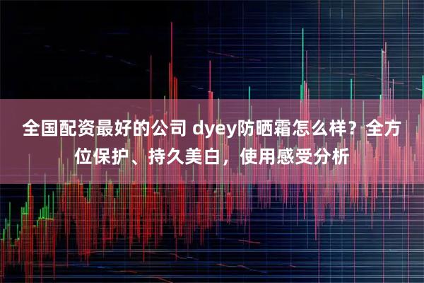 全国配资最好的公司 dyey防晒霜怎么样？全方位保护、持久美白，使用感受分析