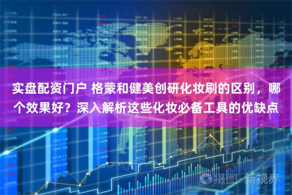 实盘配资门户 格蒙和健美创研化妆刷的区别，哪个效果好？深入解析这些化妆必备工具的优缺点