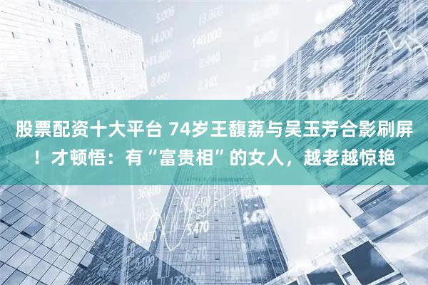 股票配资十大平台 74岁王馥荔与吴玉芳合影刷屏！才顿悟：有“富贵相”的女人，越老越惊艳