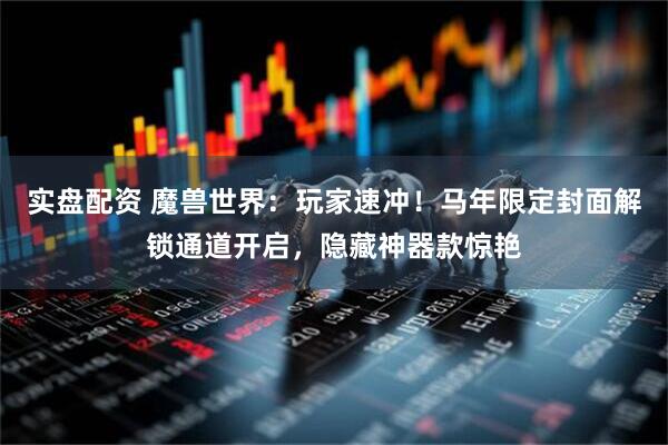实盘配资 魔兽世界：玩家速冲！马年限定封面解锁通道开启，隐藏神器款惊艳