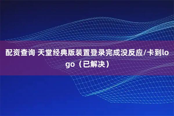 配资查询 天堂经典版装置登录完成没反应/卡到logo（已解决）