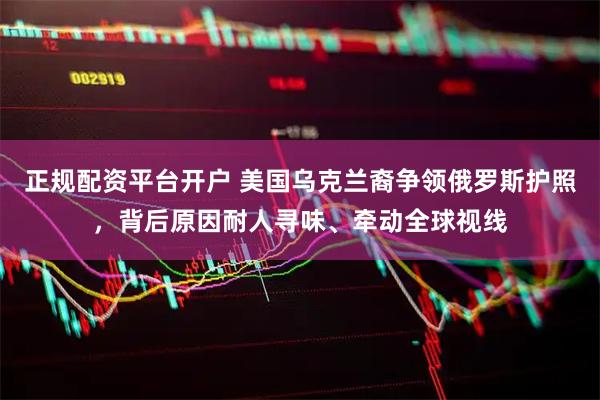 正规配资平台开户 美国乌克兰裔争领俄罗斯护照，背后原因耐人寻味、牵动全球视线