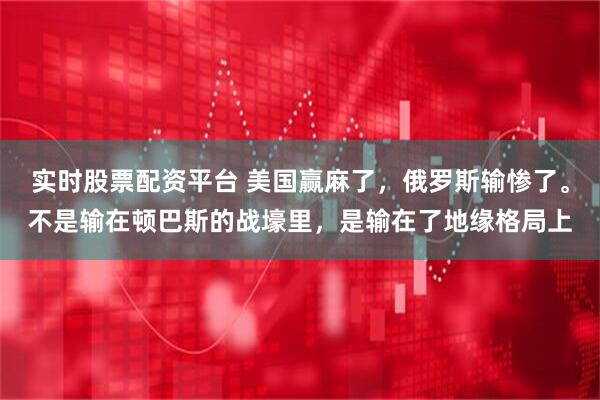 实时股票配资平台 美国赢麻了，俄罗斯输惨了。不是输在顿巴斯的战壕里，是输在了地缘格局上