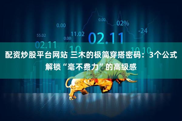 配资炒股平台网站 三木的极简穿搭密码：3个公式解锁“毫不费力”的高级感