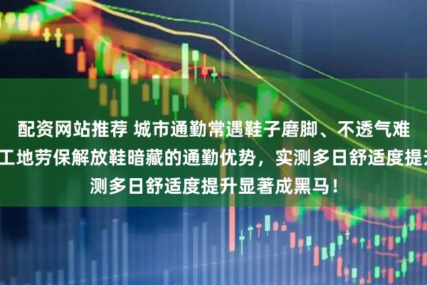 配资网站推荐 城市通勤常遇鞋子磨脚、不透气难题？内行揭示工地劳保解放鞋暗藏的通勤优势，实测多日舒适度提升显著成黑马！