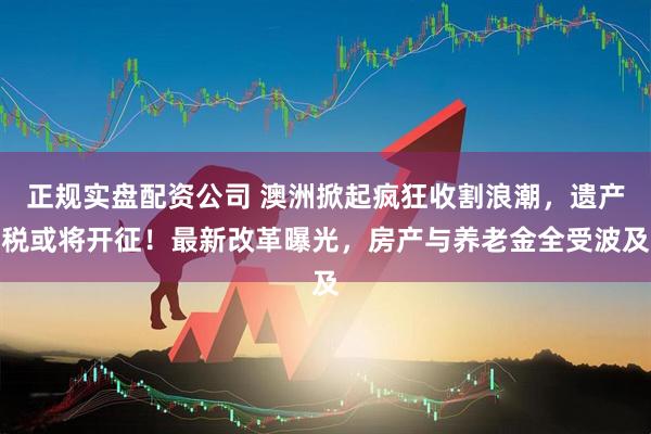正规实盘配资公司 澳洲掀起疯狂收割浪潮，遗产税或将开征！最新改革曝光，房产与养老金全受波及