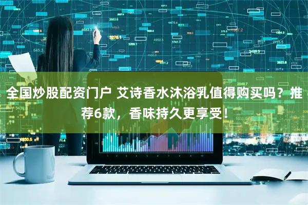 全国炒股配资门户 艾诗香水沐浴乳值得购买吗？推荐6款，香味持久更享受！