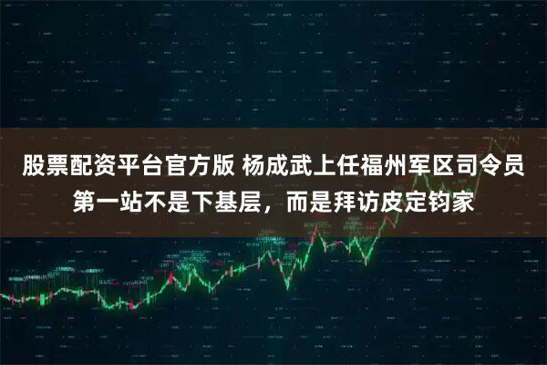 股票配资平台官方版 杨成武上任福州军区司令员第一站不是下基层，而是拜访皮定钧家